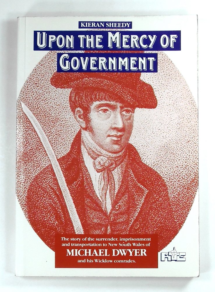 Upon the mercy of government: The story of the surrender, transportation and imprisonment of Michael Dwyer and his Wicklow comrades, and their subsequent lives in New South Wales