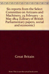 Six reports from the Select Committee on Artizans and Machinery, 23 February - 21 May 1824 (Library of British Parliamentary papers, social and economic)