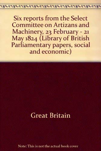 Six reports from the Select Committee on Artizans and Machinery, 23 February - 21 May 1824 (Library of British Parliamentary papers, social and economic)