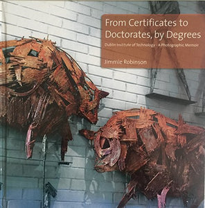 From Certificates to Doctorates, by Degrees. Dublin Institute of Technology - A Photographic Memoir